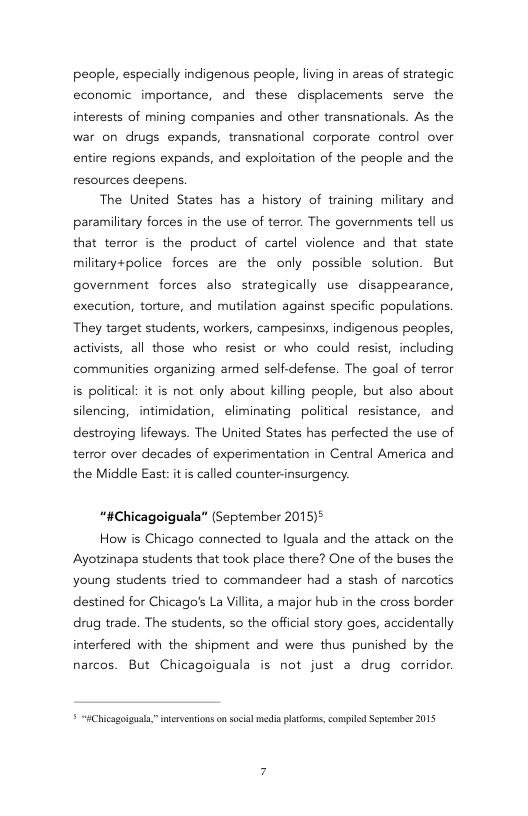 people, especially indigenous people, living in areas of strategic economic importance, and these displacements serve the interests of mining companies and other transnationals. As the war on drugs expands, transnational corporate control over entire regions expands, and exploitation of the people and the resources deepens.  The United States has a history of training military and paramilitary forces in the use of terror. The governments tell us that terror is the product of cartel violence and that state military+police forces are the only possible solution. But government forces also strategically use disappearance, execution, torture, and mutilation against specific populations. They target students, workers, campesinxs, indigenous peoples, activists, all those who resist or who could resit,  ncluding communities organizing armed self-defense. The goal of terror is political: it is not only about killing people, but also about silencing, intimidation, eliminating political resistance, and destroying lifeways. The United States has perfected the use of terror over decades of experimentation in Central America and the Middle East: it called counter-insurgency.  “#Chicagoiguala” (September 2015)°  How is Chicago connected to Iguala and the attack on the Ayotzinapa students that took place there? One of the buses the young students tried to commandeer had a stash of narcotics destined for Chicago’s La Villita, a major hub in the cross border drug trade. The students, so the official story goes, accidentally interfered with the shipment and were thus punished by the narcos. But Chicagoiguala is not just a drug corridor.  * “HChicagoigul,” ierventions o scia media pltoms, compiled Sepiaber 2015 